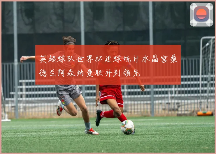英超球队世界杯进球统计水晶宫桑德兰阿森纳曼联并列领先