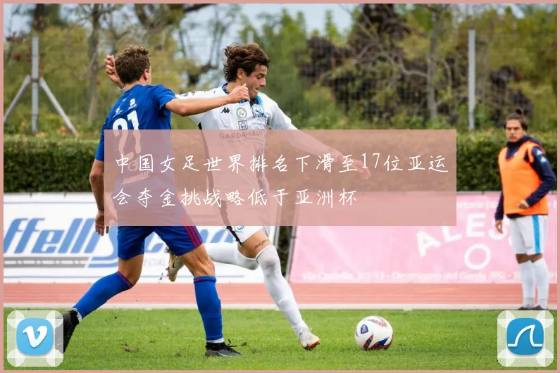 中国女足世界排名下滑至17位亚运会夺金挑战略低于亚洲杯