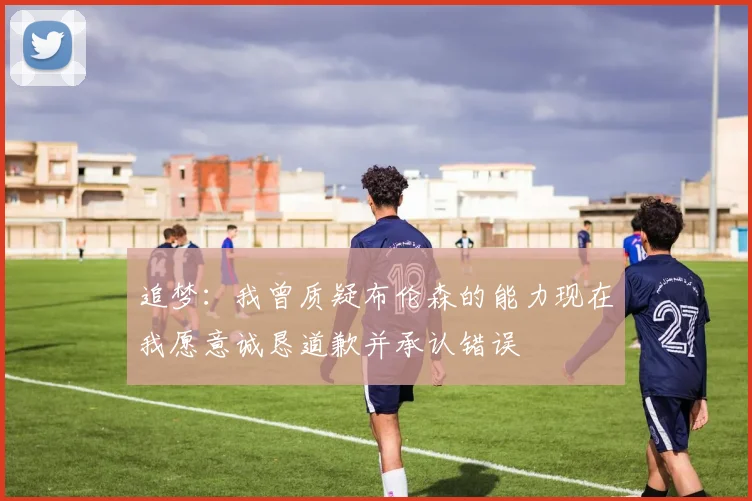 追梦：我曾质疑布伦森的能力现在我愿意诚恳道歉并承认错误