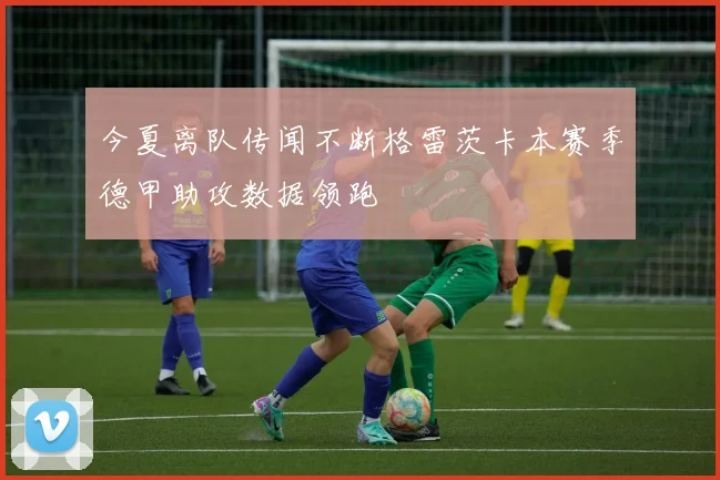 今夏离队传闻不断格雷茨卡本赛季德甲助攻数据领跑