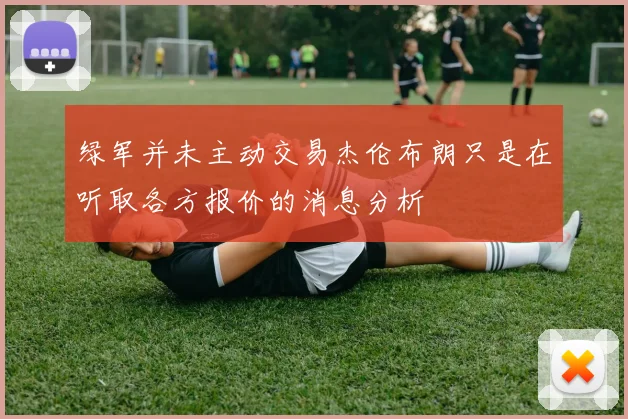 绿军并未主动交易杰伦布朗只是在听取各方报价的消息分析