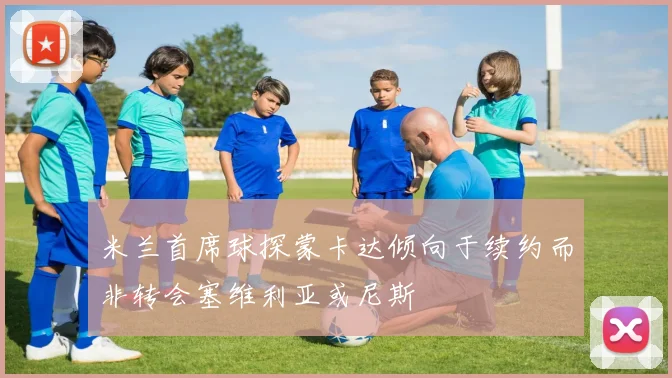 米兰首席球探蒙卡达倾向于续约而非转会塞维利亚或尼斯