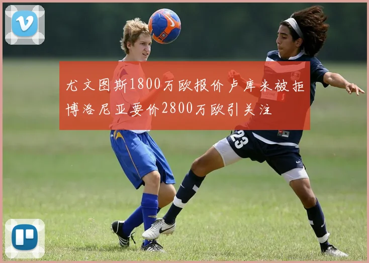 尤文图斯1800万欧报价卢库米被拒博洛尼亚要价2800万欧引关注