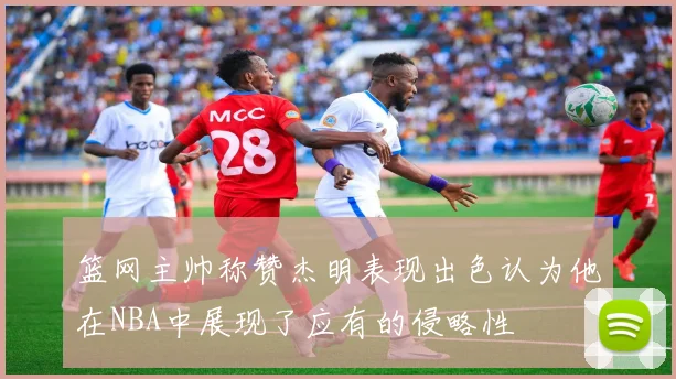 篮网主帅称赞杰明表现出色认为他在NBA中展现了应有的侵略性