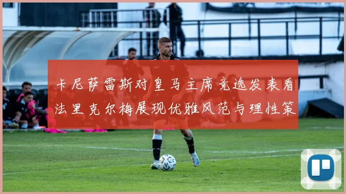 卡尼萨雷斯对皇马主席竞选发表看法里克尔梅展现优雅风范与理性策略