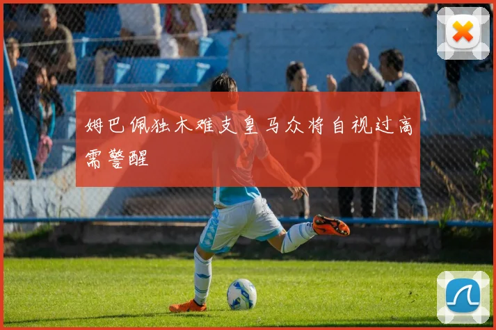 姆巴佩独木难支皇马众将自视过高需警醒