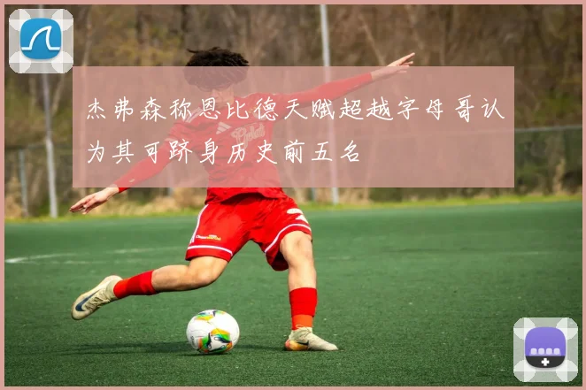 杰弗森称恩比德天赋超越字母哥认为其可跻身历史前五名