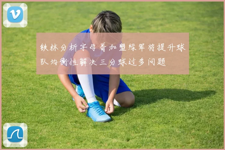 铁林分析字母哥加盟绿军将提升球队均衡性解决三分球过多问题