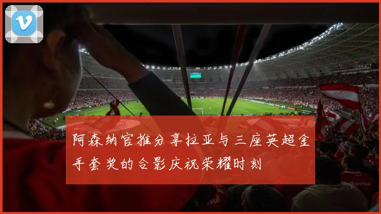 阿森纳官推分享拉亚与三座英超金手套奖的合影庆祝荣耀时刻