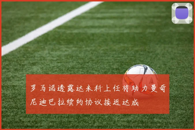 罗马诺透露达米科上任将助力曼奇尼迪巴拉续约协议接近达成