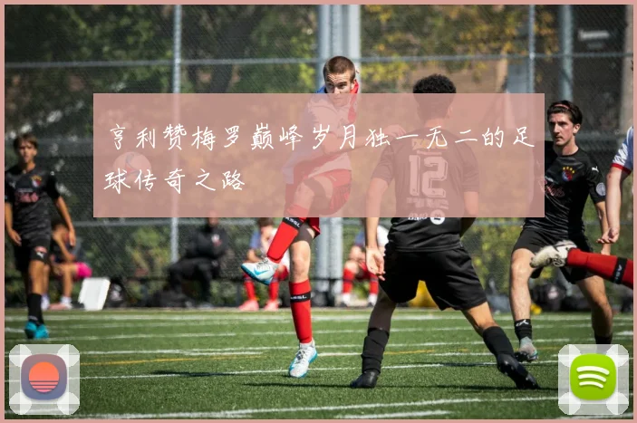 亨利赞梅罗巅峰岁月独一无二的足球传奇之路