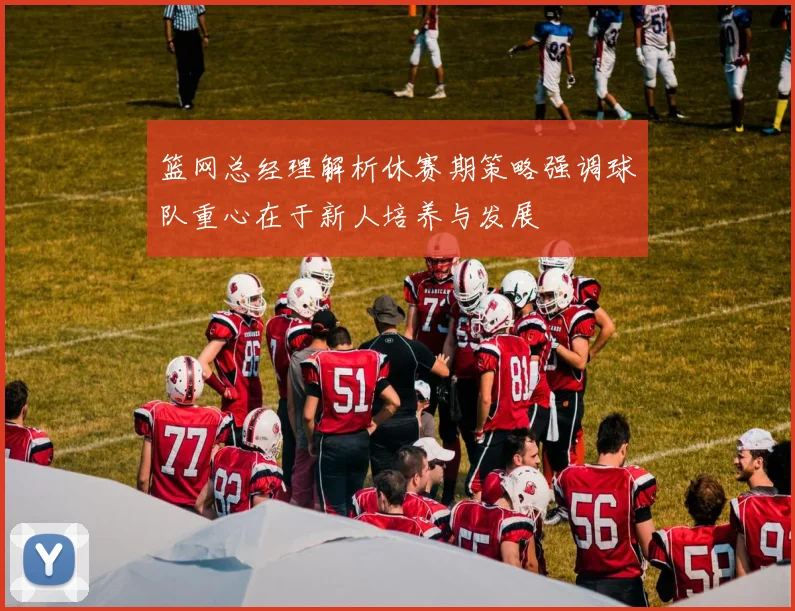 篮网总经理解析休赛期策略强调球队重心在于新人培养与发展