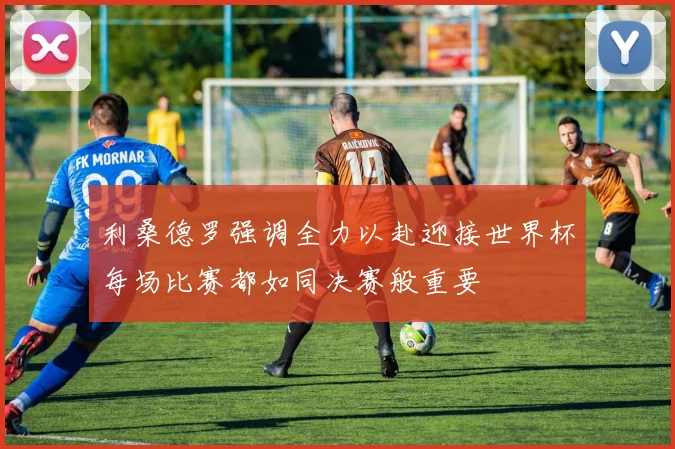 利桑德罗强调全力以赴迎接世界杯每场比赛都如同决赛般重要
