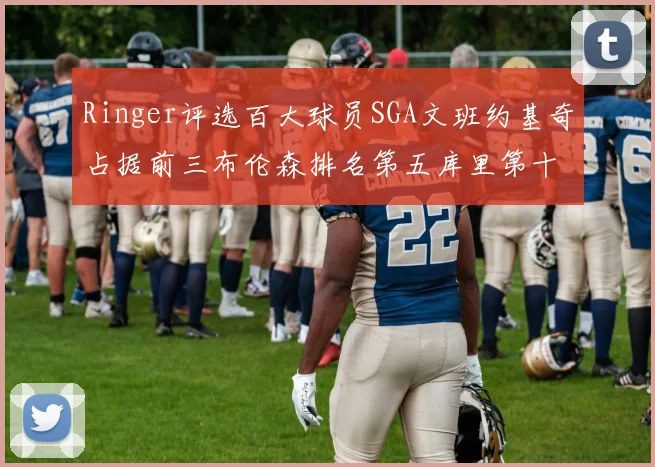 Ringer评选百大球员SGA文班约基奇占据前三布伦森排名第五库里第十杜兰特第十六詹姆斯第二十
