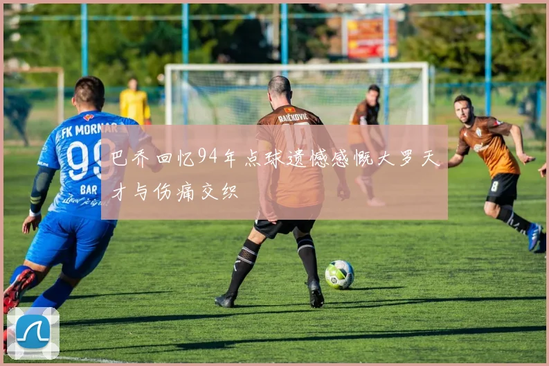 巴乔回忆94年点球遗憾感慨大罗天才与伤痛交织