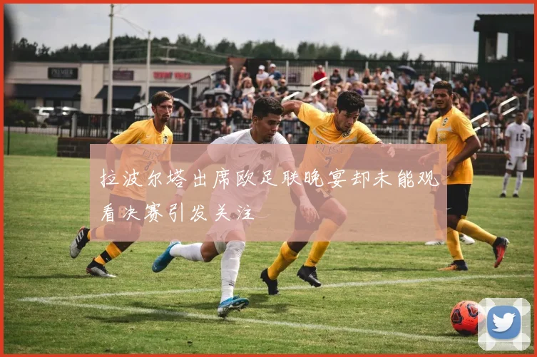 拉波尔塔出席欧足联晚宴却未能观看决赛引发关注