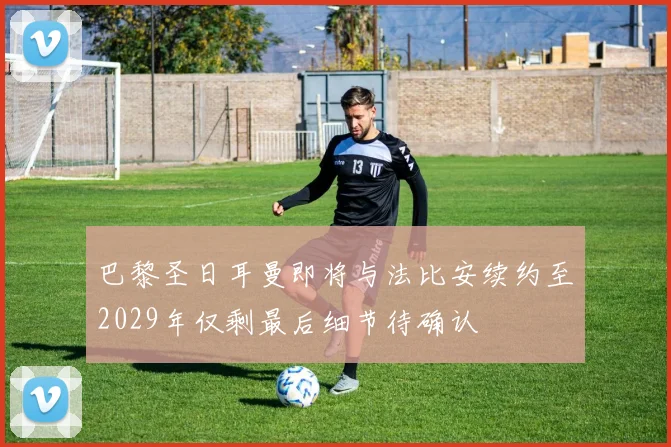 巴黎圣日耳曼即将与法比安续约至2029年仅剩最后细节待确认