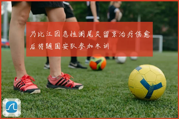 乃比江因急性阑尾炎留京治疗伤愈后将随国安队参加冬训