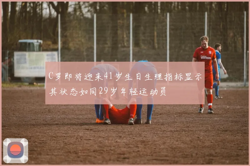 C罗即将迎来41岁生日生理指标显示其状态如同29岁年轻运动员