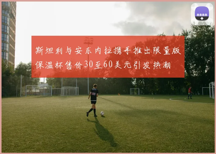 斯坦利与安东内拉携手推出限量版保温杯售价30至60美元引发热潮