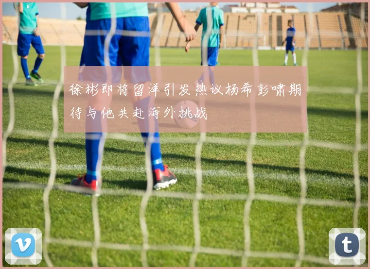 徐彬即将留洋引发热议杨希彭啸期待与他共赴海外挑战