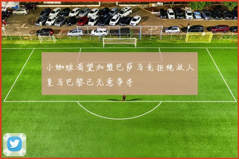 小蜘蛛渴望加盟巴萨马竞拒绝放人皇马巴黎已无意争夺